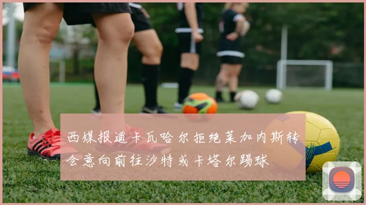 西媒报道卡瓦哈尔拒绝莱加内斯转会意向前往沙特或卡塔尔踢球