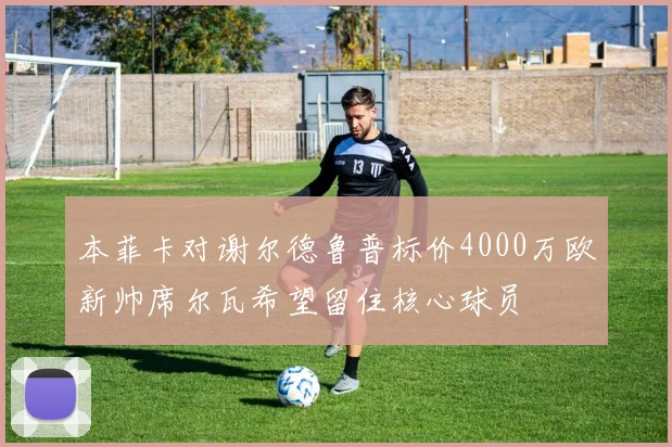 本菲卡对谢尔德鲁普标价4000万欧新帅席尔瓦希望留住核心球员