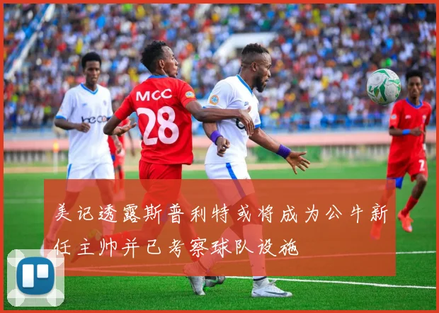 美记透露斯普利特或将成为公牛新任主帅并已考察球队设施