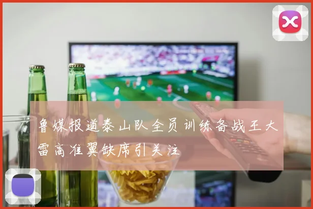 鲁媒报道泰山队全员训练备战王大雷高准翼缺席引关注