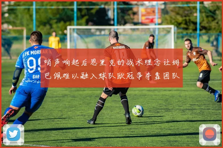 哨声响起后恩里克的战术理念让姆巴佩难以融入球队欧冠争夺靠团队配合与跑动