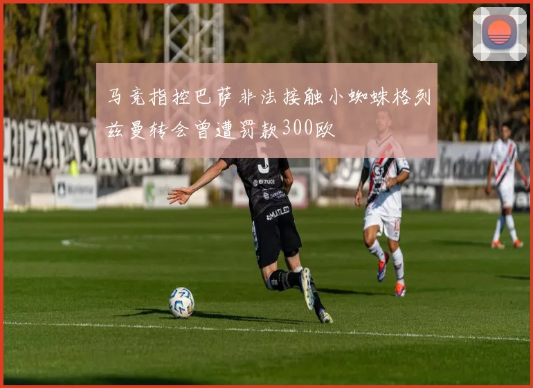 马竞指控巴萨非法接触小蜘蛛格列兹曼转会曾遭罚款300欧