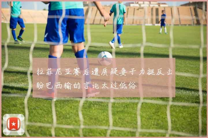 拉菲尼亚赛后遭质疑妻子力挺反击盼巴西输的言论太过低俗