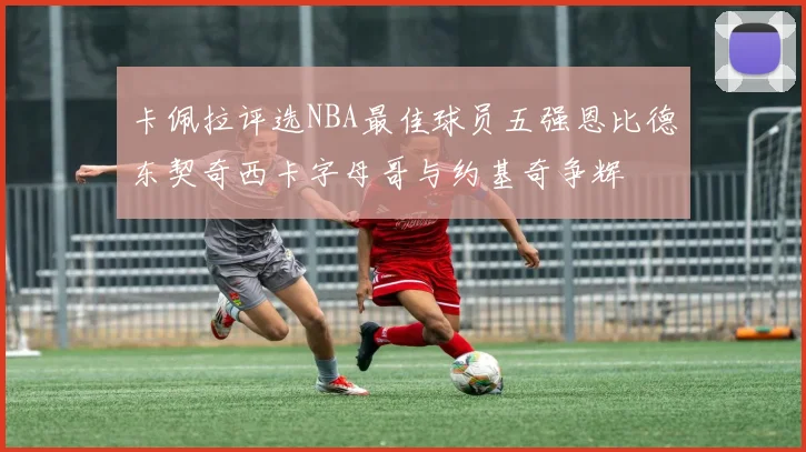 卡佩拉评选NBA最佳球员五强恩比德东契奇西卡字母哥与约基奇争辉