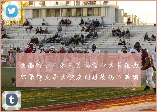 快船对小卡未来充满信心力求在西部保持竞争力但谈判进展仍不明朗