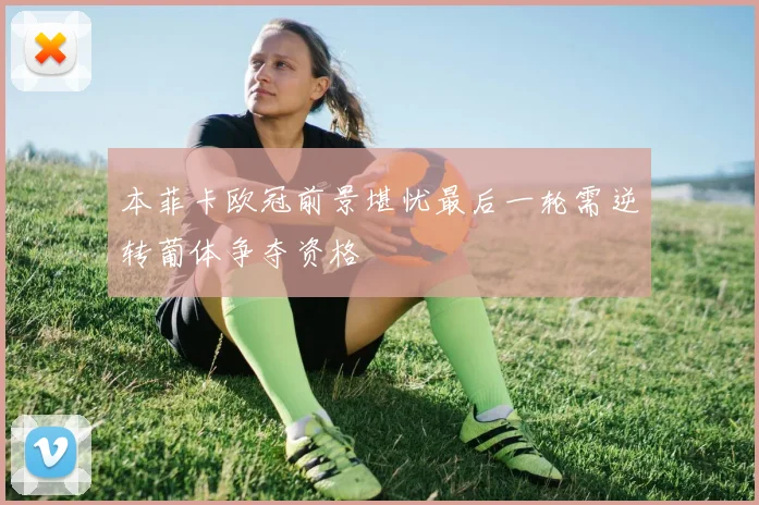 本菲卡欧冠前景堪忧最后一轮需逆转葡体争夺资格
