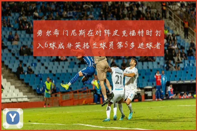 劳尔希门尼斯在对阵皮克福特时打入6球成非英格兰球员第5多进球者