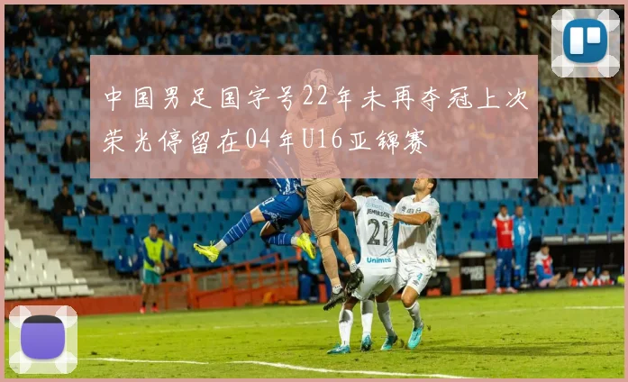 中国男足国字号22年未再夺冠上次荣光停留在04年U16亚锦赛