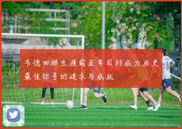 韦德回顾生涯前五年目标成为历史最佳称号的追求与成就