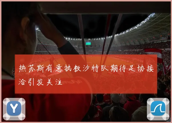 热苏斯有意执教沙特队期待足协接洽引发关注