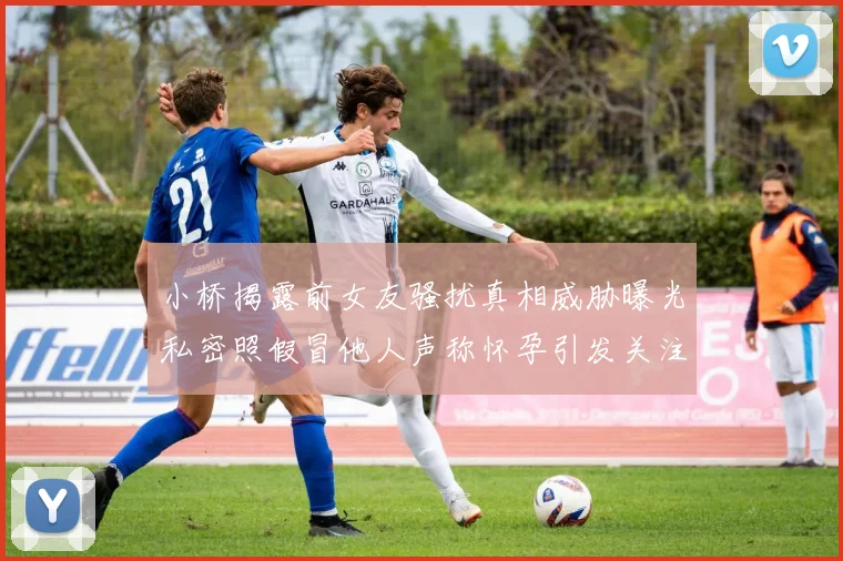 小桥揭露前女友骚扰真相威胁曝光私密照假冒他人声称怀孕引发关注